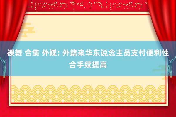 裸舞 合集 外媒: 外籍来华东说念主员支付便利性合手续提高