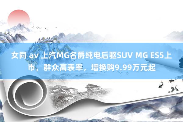 女同 av 上汽MG名爵纯电后驱SUV MG ES5上市，群众高表率，增换购9.99万元起