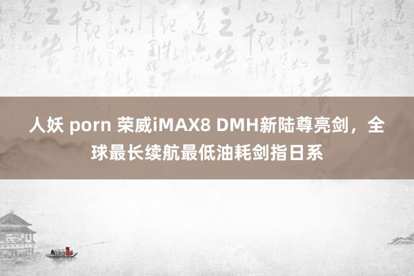 人妖 porn 荣威iMAX8 DMH新陆尊亮剑，全球最长续航最低油耗剑指日系