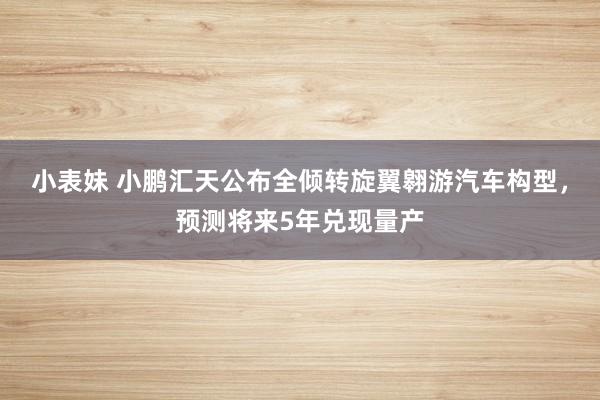 小表妹 小鹏汇天公布全倾转旋翼翱游汽车构型，预测将来5年兑现量产