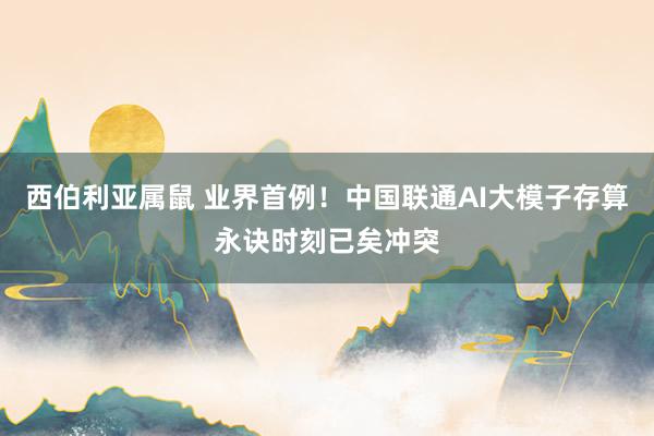 西伯利亚属鼠 业界首例！中国联通AI大模子存算永诀时刻已矣冲突
