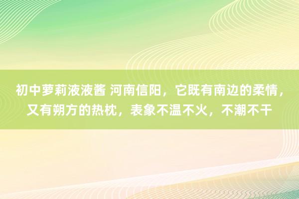 初中萝莉液液酱 河南信阳，它既有南边的柔情，又有朔方的热枕，表象不温不火，不潮不干