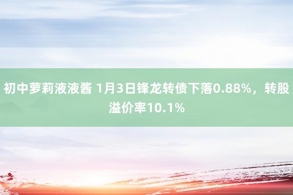 初中萝莉液液酱 1月3日锋龙转债下落0.88%，转股溢价率10.1%