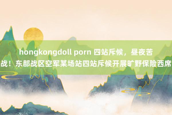 hongkongdoll porn 四站斥候，昼夜苦战！东部战区空军某场站四站斥候开展旷野保险西席