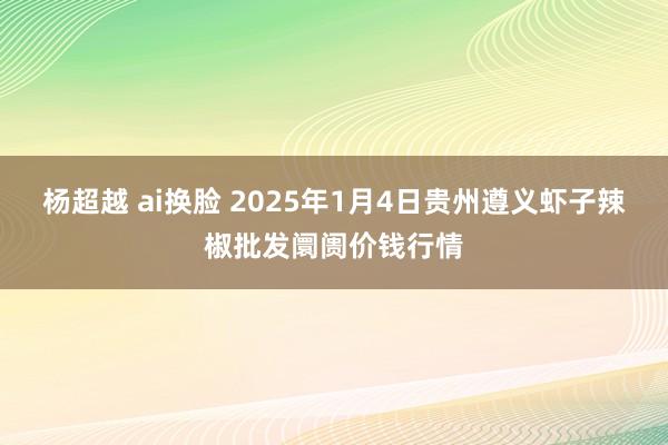 杨超越 ai换脸 2025年1月4日贵州遵义虾子辣椒批发阛阓价钱行情