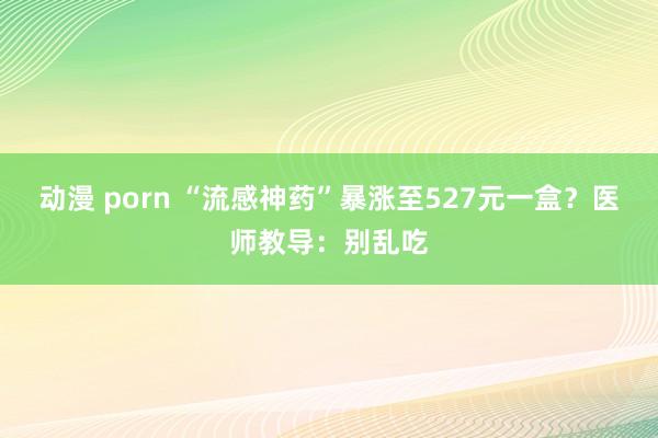 动漫 porn “流感神药”暴涨至527元一盒？医师教导：别乱吃