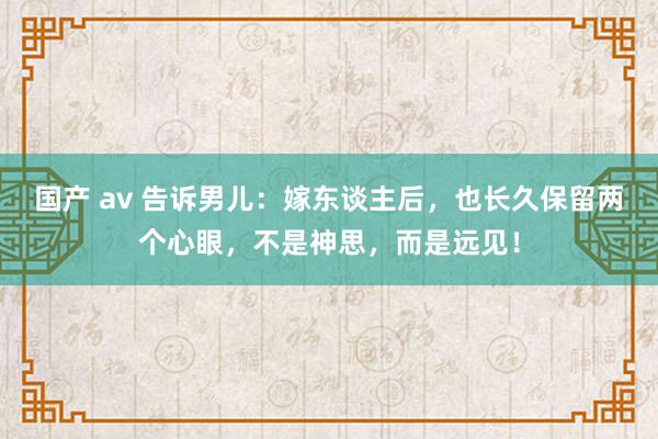 国产 av 告诉男儿：嫁东谈主后，也长久保留两个心眼，不是神思，而是远见！