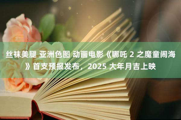 丝袜美腿 亚洲色图 动画电影《哪吒 2 之魔童闹海》首支预报发布，2025 大年月吉上映