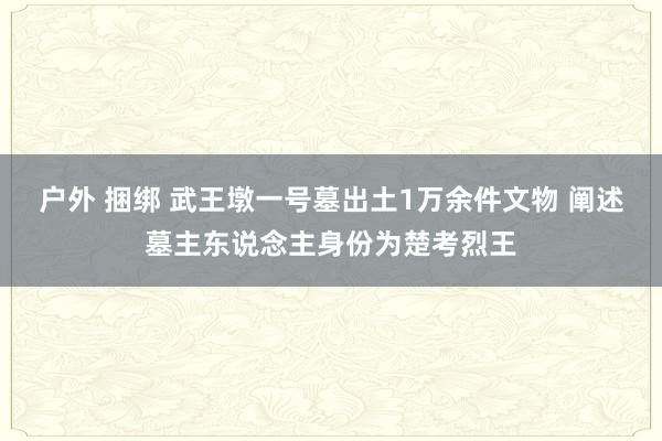 户外 捆绑 武王墩一号墓出土1万余件文物 阐述墓主东说念主身份为楚考烈王