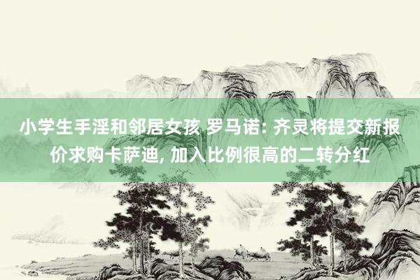 小学生手淫和邻居女孩 罗马诺: 齐灵将提交新报价求购卡萨迪， 加入比例很高的二转分红