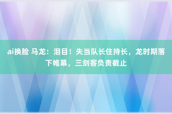 ai换脸 马龙：泪目！失当队长住持长，龙时期落下帷幕，三剑客负责截止