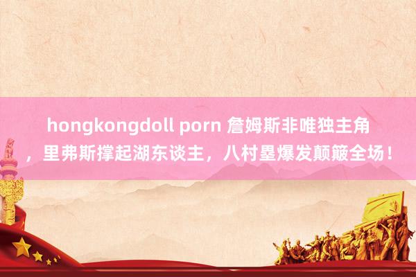 hongkongdoll porn 詹姆斯非唯独主角，里弗斯撑起湖东谈主，八村塁爆发颠簸全场！