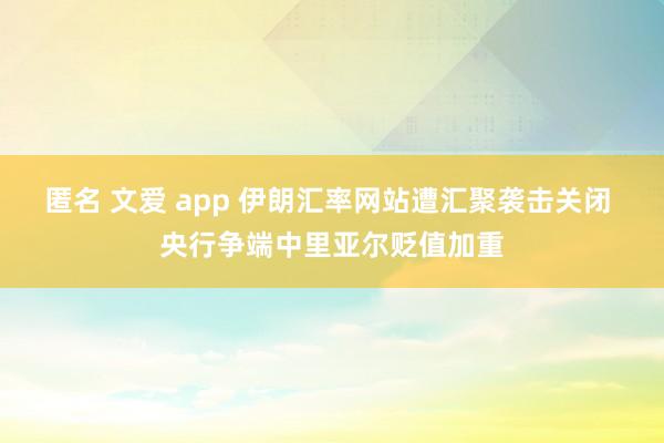 匿名 文爱 app 伊朗汇率网站遭汇聚袭击关闭 央行争端中里亚尔贬值加重