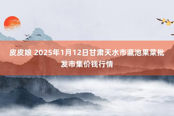 皮皮娘 2025年1月12日甘肃天水市瀛池果菜批发市集价钱行情