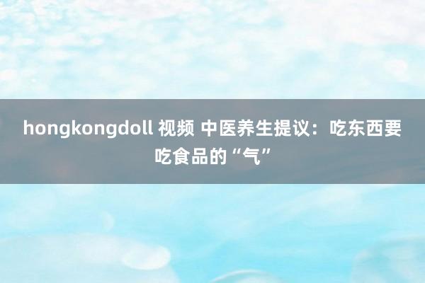 hongkongdoll 视频 中医养生提议：吃东西要吃食品的“气”