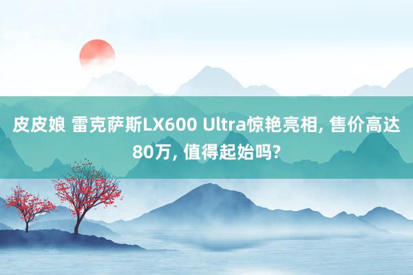 皮皮娘 雷克萨斯LX600 Ultra惊艳亮相， 售价高达80万， 值得起始吗?