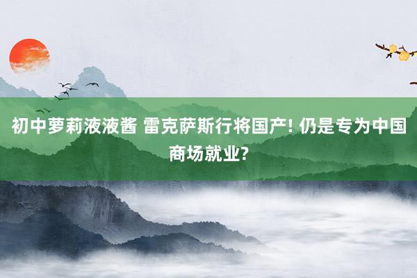 初中萝莉液液酱 雷克萨斯行将国产! 仍是专为中国商场就业?