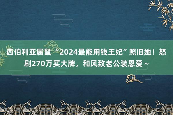 西伯利亚属鼠 “2024最能用钱王妃”照旧她！怒刷270万买大牌，和风致老公装恩爱～