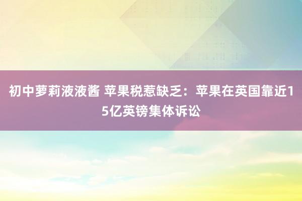 初中萝莉液液酱 苹果税惹缺乏：苹果在英国靠近15亿英镑集体诉讼