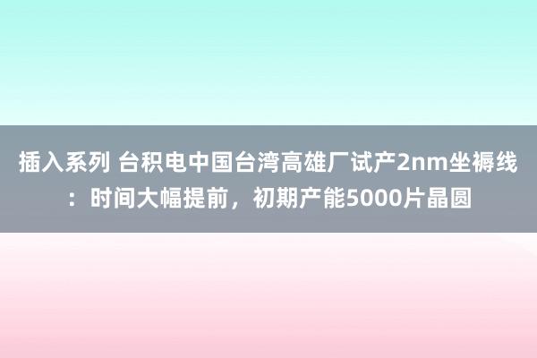 插入系列 台积电中国台湾高雄厂试产2nm坐褥线：时间大幅提前，初期产能5000片晶圆