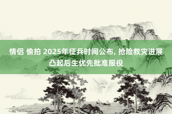 情侣 偷拍 2025年征兵时间公布， 抢险救灾进展凸起后生优先批准服役