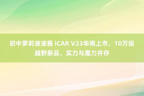 初中萝莉液液酱 iCAR V23华南上市，10万级越野新品，实力与魔力并存