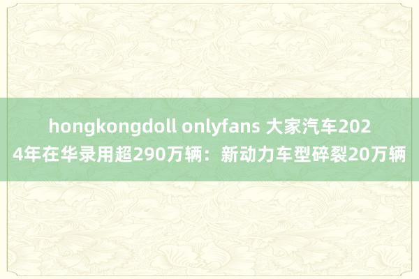 hongkongdoll onlyfans 大家汽车2024年在华录用超290万辆：新动力车型碎裂20万辆