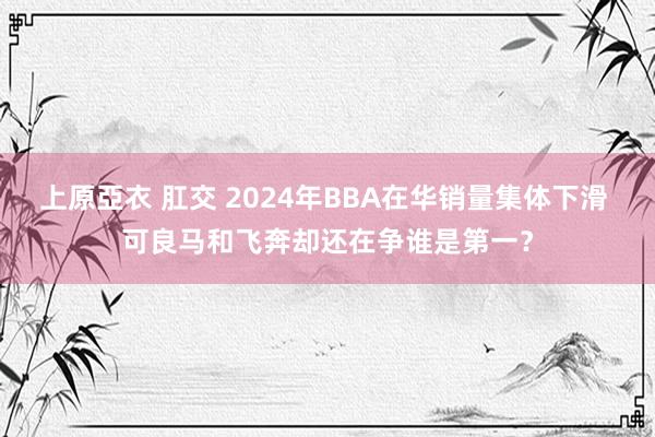 上原亞衣 肛交 2024年BBA在华销量集体下滑 可良马和飞奔却还在争谁是第一？