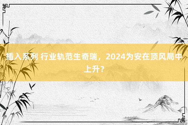 插入系列 行业轨范生奇瑞，2024为安在顶风局中上升？