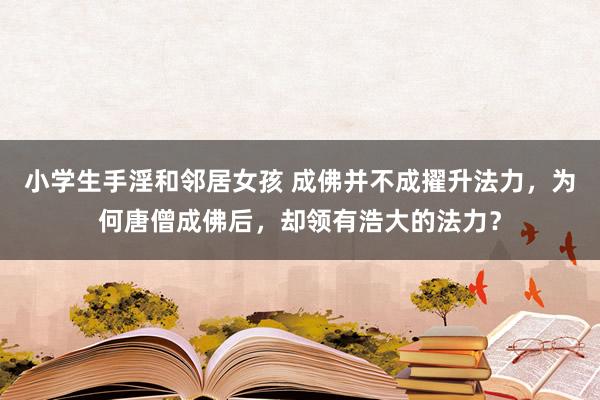 小学生手淫和邻居女孩 成佛并不成擢升法力，为何唐僧成佛后，却领有浩大的法力？