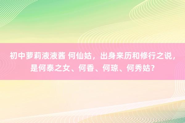 初中萝莉液液酱 何仙姑，出身来历和修行之说，是何泰之女、何香、何琼、何秀姑？