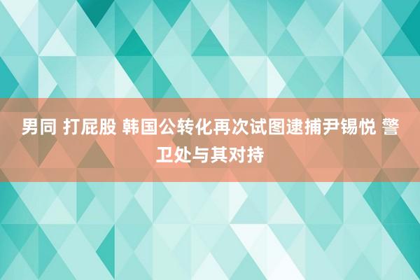 男同 打屁股 韩国公转化再次试图逮捕尹锡悦 警卫处与其对持