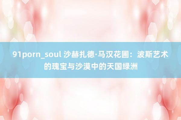 91porn_soul 沙赫扎德·马汉花圃：波斯艺术的瑰宝与沙漠中的天国绿洲