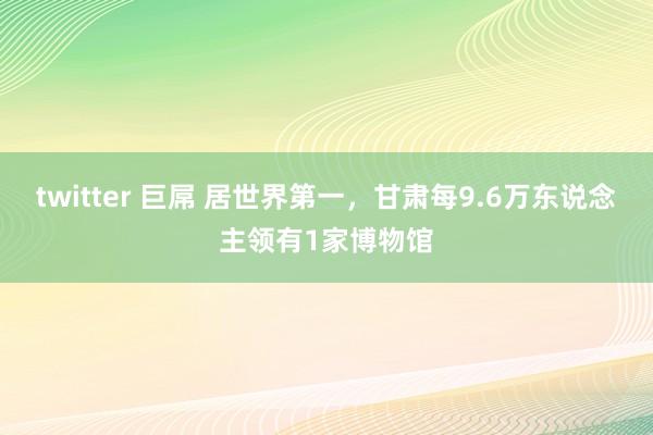 twitter 巨屌 居世界第一，甘肃每9.6万东说念主领有1家博物馆