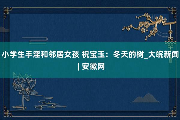 小学生手淫和邻居女孩 祝宝玉：冬天的树_大皖新闻 | 安徽网