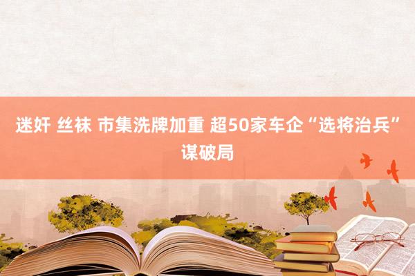 迷奸 丝袜 市集洗牌加重 超50家车企“选将治兵”谋破局