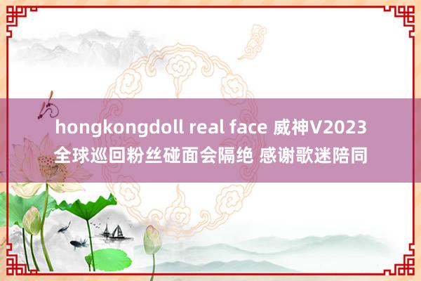 hongkongdoll real face 威神V2023全球巡回粉丝碰面会隔绝 感谢歌迷陪同