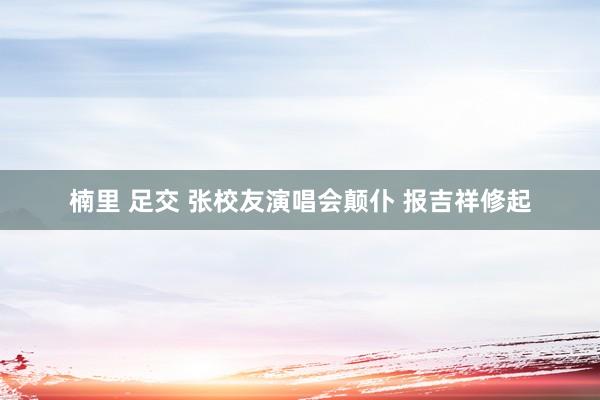 楠里 足交 张校友演唱会颠仆 报吉祥修起