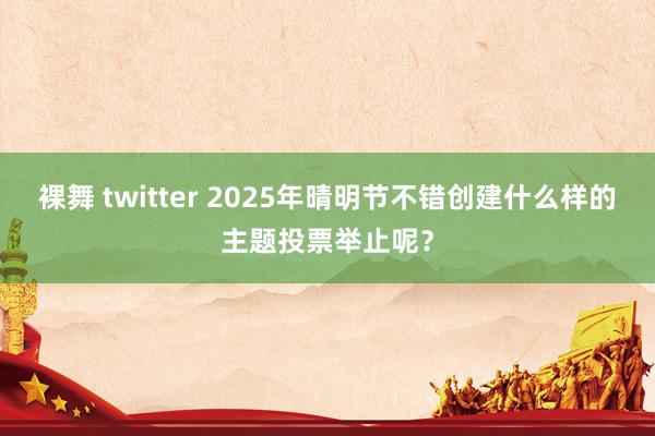 裸舞 twitter 2025年晴明节不错创建什么样的主题投票举止呢？