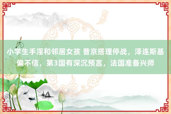 小学生手淫和邻居女孩 普京搭理停战，泽连斯基偏不信，第3国有深沉预言，法国准备兴师