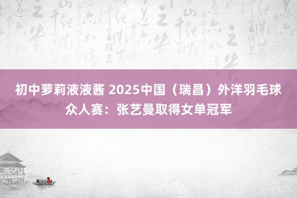 初中萝莉液液酱 2025中国（瑞昌）外洋羽毛球众人赛：张艺曼取得女单冠军