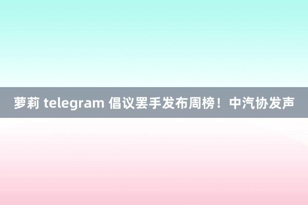 萝莉 telegram 倡议罢手发布周榜！中汽协发声