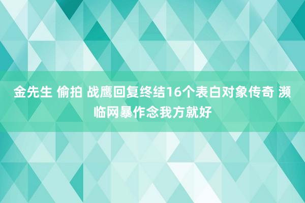 金先生 偷拍 战鹰回复终结16个表白对象传奇 濒临网暴作念我方就好