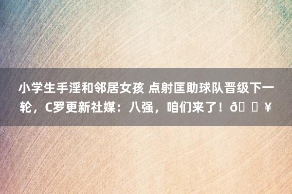 小学生手淫和邻居女孩 点射匡助球队晋级下一轮，C罗更新社媒：八强，咱们来了！🔥