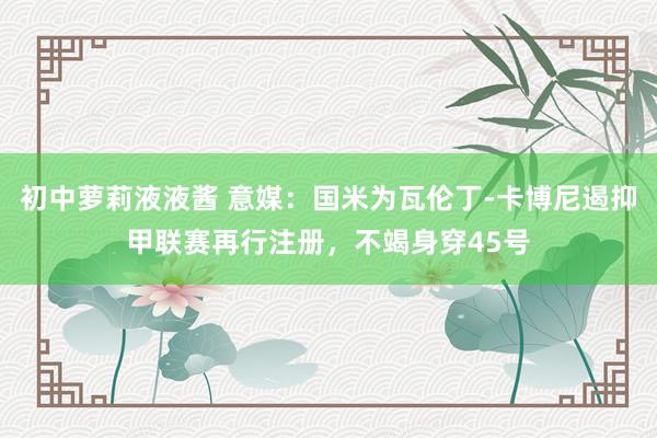 初中萝莉液液酱 意媒：国米为瓦伦丁-卡博尼遏抑甲联赛再行注册，不竭身穿45号