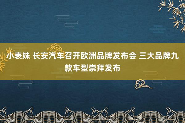 小表妹 长安汽车召开欧洲品牌发布会 三大品牌九款车型崇拜发布