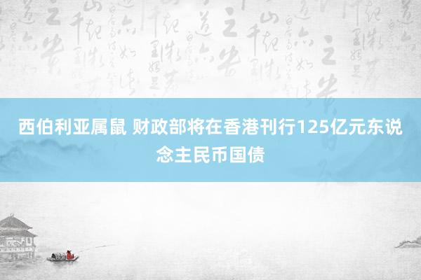 西伯利亚属鼠 财政部将在香港刊行125亿元东说念主民币国债