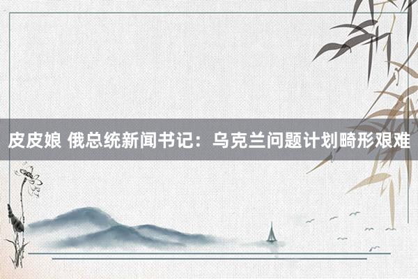皮皮娘 俄总统新闻书记：乌克兰问题计划畸形艰难