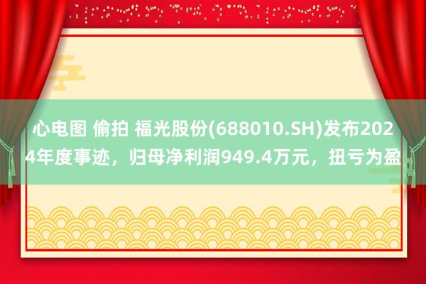 心电图 偷拍 福光股份(688010.SH)发布2024年度事迹，归母净利润949.4万元，扭亏为盈