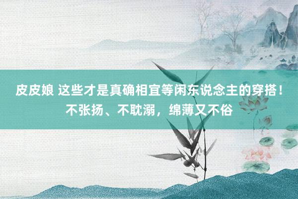 皮皮娘 这些才是真确相宜等闲东说念主的穿搭！不张扬、不耽溺，绵薄又不俗